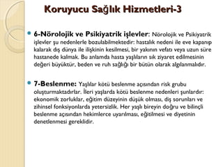 Koruyucu Sa lık Hizmetleri-3ğKoruyucu Sa lık Hizmetleri-3ğ
 6-Nörolojik ve Psikiyatrik işlevler: Nörolojik ve Psikiyatrik
işlevler şu nedenlerle bozulabilmektedir: hastalık nedeni ile eve kapanıp
kalarak dış dünya ile ilişkinin kesilmesi, bir yakının vefatı veya uzun süre
hastanede kalmak. Bu anlamda hasta yaşlıların sık ziyaret edilmesinin
de eri büyüktür, beden ve ruh sa lı ı bir bütün olarak algılanmalıdır.ğ ğ ğ
 7-Beslenme: Yaşlılar kötü beslenme açısından risk grubu
oluşturmaktadırlar. leri yaşlarda kötü beslenme nedenleri şunlardır:İ
ekonomik zorluklar, e itim düzeyinin düşük olması, diş sorunları veğ
zihinsel fonksiyonlarda yetersizlik. Her yaşlı bireyin do ru ve bilinçliğ
beslenme açısından hekimlerce uyarılması, e itilmesi ve diyetininğ
denetlenmesi gereklidir.
 