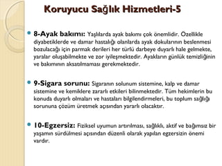 Koruyucu Sa lık Hizmetleri-5ğKoruyucu Sa lık Hizmetleri-5ğ
 8-Ayak bakımı: Yaşlılarda ayak bakımı çok önemlidir. Özellikle
diyabetiklerde ve damar hastalı ı olanlarda ayak dokularının beslenmesiğ
bozulaca ı için parmak derileri her türlü darbeye duyarlı hale gelmekte,ğ
yaralar oluşabilmekte ve zor iyileşmektedir. Ayakların günlük temizli ininğ
ve bakımının aksatılmaması gerekmektedir.
 9-Sigara sorunu: Sigaranın solunum sistemine, kalp ve damar
sistemine ve kemiklere zararlı etkileri bilinmektedir. Tüm hekimlerin bu
konuda duyarlı olmaları ve hastaları bilgilendirmeleri, bu toplum sa lı ığ ğ
sorununa çözüm üretmek açısından yararlı olacaktır.
 10-Egzersiz: Fiziksel uyumun artırılması, sa lıklı, aktif ve ba ımsız birğ ğ
yaşamın sürdülmesi açısından düzenli olarak yapılan egzersizin önemi
vardır.
 