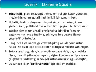  Yöneticilik, planlama, örgütleme, kontrol gibi klasik yönetim
işlevlerinin yerine getirilmesi ile ilgili bir kavram iken,
 Liderlik, hedefe ulaşmanın beşeri yönlerine bakan, insanı
yönlendiren, yetkilendiren ve harekete geçiren bir kavramdır.
 Yapılan tüm tanımlardaki ortak nokta liderliğin “amacın
başarımı için ikna edebilme, etkileyebilme ve güdüleme
yeteneği” olduğudur.
 Hangi özelliklerin olduğu çok tartışılmış ve liderlerin üstün
fiziksel ve psikolojik özelliklerinin olduğu sonucuna varılmıştır.
 Zeka, sosyal olgunluk, içsel motivasyona sahip, başarı odaklı
olma, insan ilişkilerinde başarılı, kişisel kontrole sahip, cesaret,
çalışkanlık, sadakat gibi pek çok üstün özellik vurgulanmıştır.
 Bu tür özellikler “etkili yönetici” için de söylenebilir.
Liderlik = Etkileme Gücü 2
 
