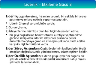 Liderlik; organize etme, insanları uyumlu bir şekilde bir araya
getirme ve onlara etkin iş yaptırma sanatıdır.
 Liderin 2 temel sorumluluğu vardır;
1) Sorun çözme,
2) İzleyenlerine mümkün olan her biçimde yardım etme.
 Bir şeyi başkalarına benimsetmek suretiyle yaptırabilme
gücüne sahip olan lider ile izleyiciler arasında belirli
durumlarda ortaya çıkan ve etkileşim şeklinde ifade edilen
karşılıklı ilişkiler bütünü vardır.
Lider Süreç Açısından; Örgüt üyelerinin faaliyetlerini örgüt
amaçları doğrultusunda yönlendirerek, düzenleştiren kişidir.
Lider Özellik Açısından; Liderin grup üyelerini başarılı bir
şekilde etkileyebilecek karakteristik özelliklere sahip olması
şeklinde tanımlanabilir.
Liderlik = Etkileme Gücü 3
 