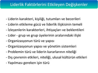- Liderin karakteri, kişiliği, tutumları ve becerileri
- Liderin etkileme gücü ve liderlik ilişkisinin temeli
- İzleyenlerin karakterleri, ihtiyaçları ve beklentileri
- Lider - grup ve grup üyelerinin aralarındaki ilişki
- Organizasyonun türü ve yapısı
- Organizasyonun yapısı ve yönetim sistemleri
- Problemin türü ve liderin kararlarının niteliği
- Dış çevrenin etkileri, niteliği, ulusal kültürün etkileri
- Yapılması gereken işin türü
Liderlik Faktörlerini Etkileyen Değişkenler
 