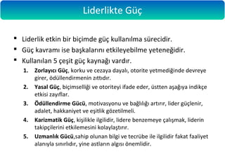  Liderlik etkin bir biçimde güç kullanılma sürecidir.
 Güç kavramı ise başkalarını etkileyebilme yeteneğidir.
 Kullanılan 5 çeşit güç kaynağı vardır.
1. Zorlayıcı Güç, korku ve cezaya dayalı, otorite yetmediğinde devreye
girer, ödüllendirmenin zıttıdır.
2. Yasal Güç, biçimselliği ve otoriteyi ifade eder, üstten aşağıya indikçe
etkisi zayıflar.
3. Ödüllendirme Gücü, motivasyonu ve bağlılığı artırır, lider güçlenir,
adalet, hakkaniyet ve eşitlik gözetilmeli.
4. Karizmatik Güç, kişilikle ilgilidir, lidere benzemeye çalışmak, liderin
takipçilerini etkilemesini kolaylaştırır.
5. Uzmanlık Gücü,sahip olunan bilgi ve tecrübe ile ilgilidir fakat faaliyet
alanıyla sınırlıdır, yine astların algısı önemlidir.
Liderlikte Güç
 