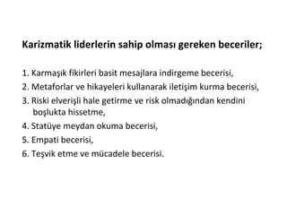 Karizmatik liderlerin sahip olması gereken beceriler;
1. Karmaşık fikirleri basit mesajlara indirgeme becerisi,
2. Metaforlar ve hikayeleri kullanarak iletişim kurma becerisi,
3. Riski elverişli hale getirme ve risk olmadığından kendini
boşlukta hissetme,
4. Statüye meydan okuma becerisi,
5. Empati becerisi,
6. Teşvik etme ve mücadele becerisi.
 