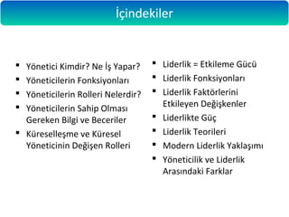  Yönetici Kimdir? Ne İş Yapar?
 Yöneticilerin Fonksiyonları
 Yöneticilerin Rolleri Nelerdir?
 Yöneticilerin Sahip Olması
Gereken Bilgi ve Beceriler
 Küreselleşme ve Küresel
Yöneticinin Değişen Rolleri
 Liderlik = Etkileme Gücü
 Liderlik Fonksiyonları
 Liderlik Faktörlerini
Etkileyen Değişkenler
 Liderlikte Güç
 Liderlik Teorileri
 Modern Liderlik Yaklaşımı
 Yöneticilik ve Liderlik
Arasındaki Farklar
İçindekiler
 