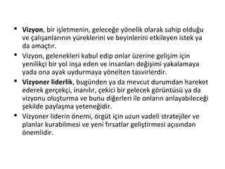  Vizyon, bir işletmenin, geleceğe yönelik olarak sahip olduğu
ve çalışanlarının yüreklerini ve beyinlerini etkileyen istek ya
da amaçtır.
 Vizyon, gelenekleri kabul edip onlar üzerine gelişim için
yenilikçi bir yol inşa eden ve insanları değişimi yakalamaya
yada ona ayak uydurmaya yönelten tasvirlerdir.
 Vizyoner liderlik, bugünden ya da mevcut durumdan hareket
ederek gerçekçi, inanılır, çekici bir gelecek görüntüsü ya da
vizyonu oluşturma ve bunu diğerleri ile onların anlayabileceği
şekilde paylaşma yeteneğidir.
 Vizyoner liderin önemi, örgüt için uzun vadeli stratejiler ve
planlar kurabilmesi ve yeni fırsatlar geliştirmesi açısından
önemlidir.
 