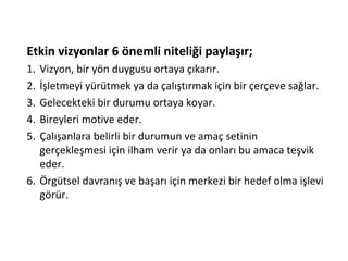 Etkin vizyonlar 6 önemli niteliği paylaşır;
1. Vizyon, bir yön duygusu ortaya çıkarır.
2. İşletmeyi yürütmek ya da çalıştırmak için bir çerçeve sağlar.
3. Gelecekteki bir durumu ortaya koyar.
4. Bireyleri motive eder.
5. Çalışanlara belirli bir durumun ve amaç setinin
gerçekleşmesi için ilham verir ya da onları bu amaca teşvik
eder.
6. Örgütsel davranış ve başarı için merkezi bir hedef olma işlevi
görür.
 
