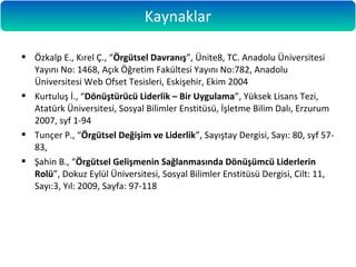  Özkalp E., Kırel Ç., “Örgütsel Davranış”, Ünite8, TC. Anadolu Üniversitesi
Yayını No: 1468, Açık Öğretim Fakültesi Yayını No:782, Anadolu
Üniversitesi Web Ofset Tesisleri, Eskişehir, Ekim 2004
 Kurtuluş İ., “Dönüştürücü Liderlik – Bir Uygulama”, Yüksek Lisans Tezi,
Atatürk Üniversitesi, Sosyal Bilimler Enstitüsü, İşletme Bilim Dalı, Erzurum
2007, syf 1-94
 Tunçer P., “Örgütsel Değişim ve Liderlik”, Sayıştay Dergisi, Sayı: 80, syf 57-
83,
 Şahin B., “Örgütsel Gelişmenin Sağlanmasında Dönüşümcü Liderlerin
Rolü”, Dokuz Eylül Üniversitesi, Sosyal Bilimler Enstitüsü Dergisi, Cilt: 11,
Sayı:3, Yıl: 2009, Sayfa: 97-118
Kaynaklar
 