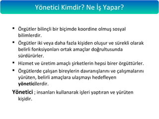  Örgütler bilinçli bir biçimde koordine olmuş sosyal
bilimlerdir.
 Örgütler iki veya daha fazla kişiden oluşur ve sürekli olarak
belirli fonksiyonları ortak amaçlar doğrultusunda
sürdürürler.
 Hizmet ve üretim amaçlı şirketlerin hepsi birer örgüttürler.
 Örgütlerde çalışan bireylerin davranışlarını ve çalışmalarını
yürüten, belirli amaçlara ulaşmayı hedefleyen
yöneticilerdir.
Yönetici ; insanları kullanarak işleri yaptıran ve yürüten
kişidir.
Yönetici Kimdir? Ne İş Yapar?
 
