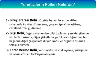 1- Bireylerarası Rolü ; Örgüte başkanlık etme, diğer
şirketlerle ilişkiler düzenleme, çalışanı işe alma, eğitme,
cezalandırma, güdüleme
2- Bilgi Rolü; Diğer şirketlerden bilgi toplama, yeni dergileri ve
yazılanları okuma, diğer şirketlerin yaptıklarını öğrenme, bu
bilgilerin diğer çalışanlara duyurulması ve örgütün dışarıda
temsil edilmesi
3- Karar Verme Rolü; Yatırımcılık, kaynak ayırma, görüşmeci
ve sorun çözücü fonksiyonları içerir.
Yöneticilerin Rolleri Nelerdir?
 