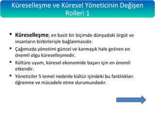  Küreselleşme; en basit bir biçimde dünyadaki örgüt ve
insanların birbirleriyle bağlanmasıdır.
 Çağımızda yönetimi güncel ve karmaşık hale getiren en
önemli olgu küreselleşmedir.
 Kültüre uyum, küresel ekonomide başarı için en önemli
etkendir.
 Yöneticiler 5 temel nedenle kültür içindeki bu farklılıkları
öğrenme ve mücadele etme durumundadır.
Küreselleşme ve Küresel Yöneticinin Değişen
Rolleri 1
 