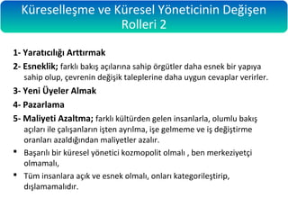 1- Yaratıcılığı Arttırmak
2- Esneklik; farklı bakış açılarına sahip örgütler daha esnek bir yapıya
sahip olup, çevrenin değişik taleplerine daha uygun cevaplar verirler.
3- Yeni Üyeler Almak
4- Pazarlama
5- Maliyeti Azaltma; farklı kültürden gelen insanlarla, olumlu bakış
açıları ile çalışanların işten ayrılma, işe gelmeme ve iş değiştirme
oranları azaldığından maliyetler azalır.
 Başarılı bir küresel yönetici kozmopolit olmalı , ben merkeziyetçi
olmamalı,
 Tüm insanlara açık ve esnek olmalı, onları kategorileştirip,
dışlamamalıdır.
Küreselleşme ve Küresel Yöneticinin Değişen
Rolleri 2
 
