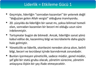  Geçmişte, liderliğin “sonradan kazanılan” bir yetenek değil
“doğuştan gelen Allah vergisi” olduğuna inanılıyordu.
 20. yüzyılda da liderliğin bir sanat mı, yoksa bilimsel temeli
olan, sonradan kazanılan bir beceri mi olduğu uzun süre
irdelenmiştir.
 Tartışmalar bugün de bitmedi. Ancak, liderliğin sanat yönü
kabul edilse de, kazanılmış bilgi ve tecrübelerle daha güçlü
hale gelmiştir.
 Yöneticilik ve liderlik, otoritesini nereden alırsa alsın, belirli
bilgi, beceri ve tecrübeyi içinde barındırmak zorundadır.
 Bunları içermeyen yöneticilik, sadece müdür, genel müdür,
şef gibi bir statü grubu olacak, yönetim sürecine, yönetim
anlayışına ilişkin bir şey ifade etmeyecektir.
Liderlik = Etkileme Gücü 1
 