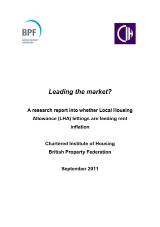 Leading the market?

A research report into whether Local Housing
  Allowance (LHA) lettings are feeding rent
                  inflation


       Chartered Institute of Housing
        British Property Federation


              September 2011
 
