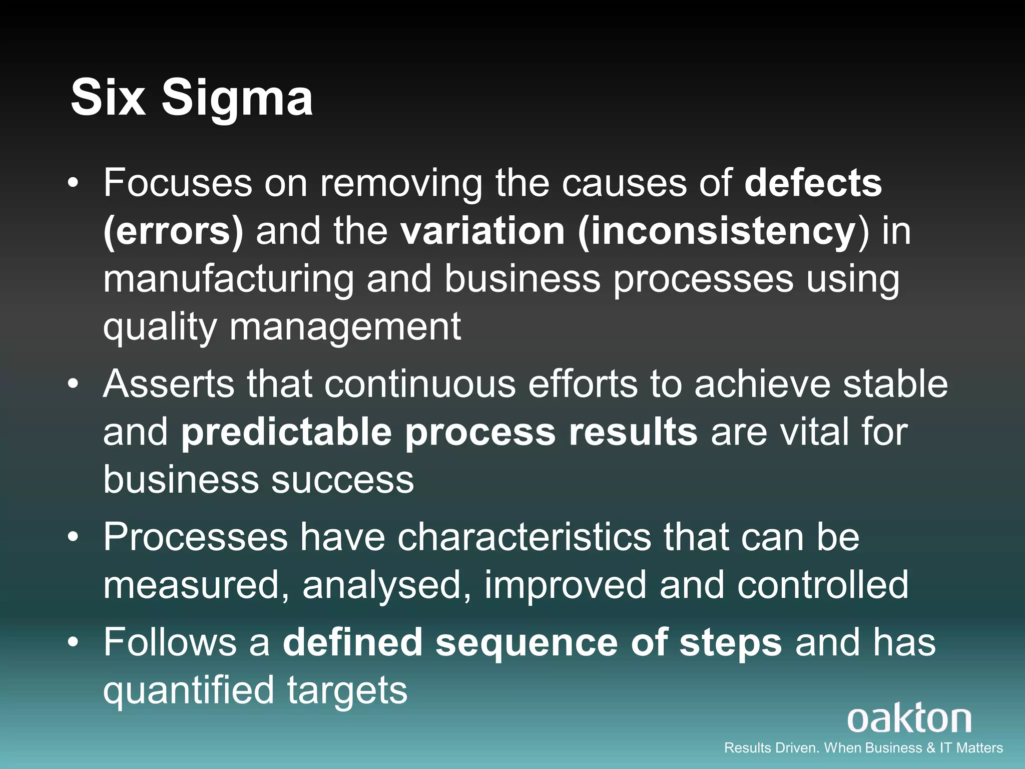Six Sigma
• Focuses on removing the causes of defects
  (errors) and the variation (inconsistency) in
  manufacturing and business processes using
  quality management
• Asserts that continuous efforts to achieve stable
  and predictable process results are vital for
  business success
• Processes have characteristics that can be
  measured, analysed, improved and controlled
• Follows a defined sequence of steps and has
  quantified targets
                                      Results Driven. When Business & IT Matters
 