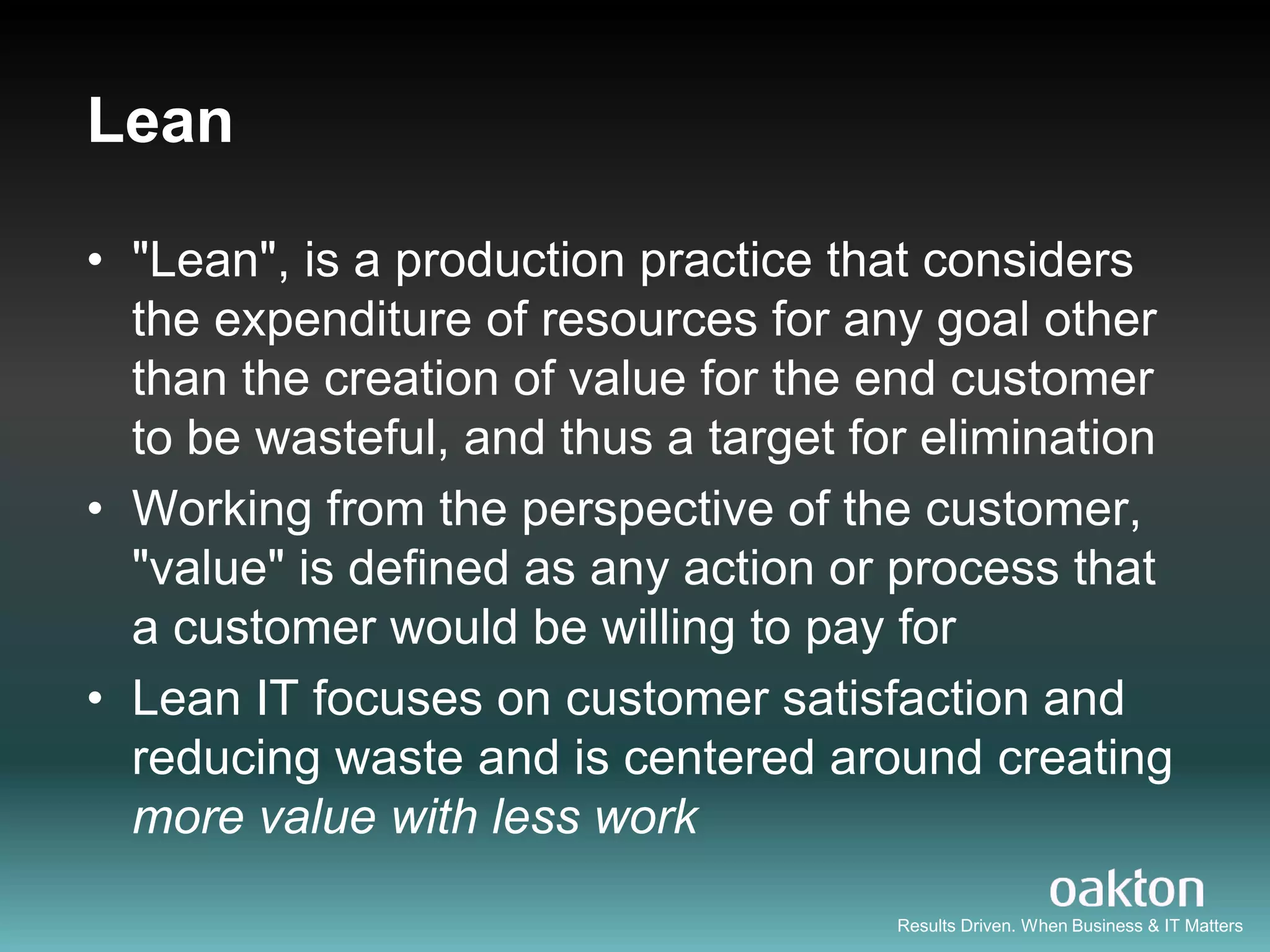 Lean

• "Lean", is a production practice that considers
  the expenditure of resources for any goal other
  than the creation of value for the end customer
  to be wasteful, and thus a target for elimination
• Working from the perspective of the customer,
  "value" is defined as any action or process that
  a customer would be willing to pay for
• Lean IT focuses on customer satisfaction and
  reducing waste and is centered around creating
  more value with less work
                                      Results Driven. When Business & IT Matters
 