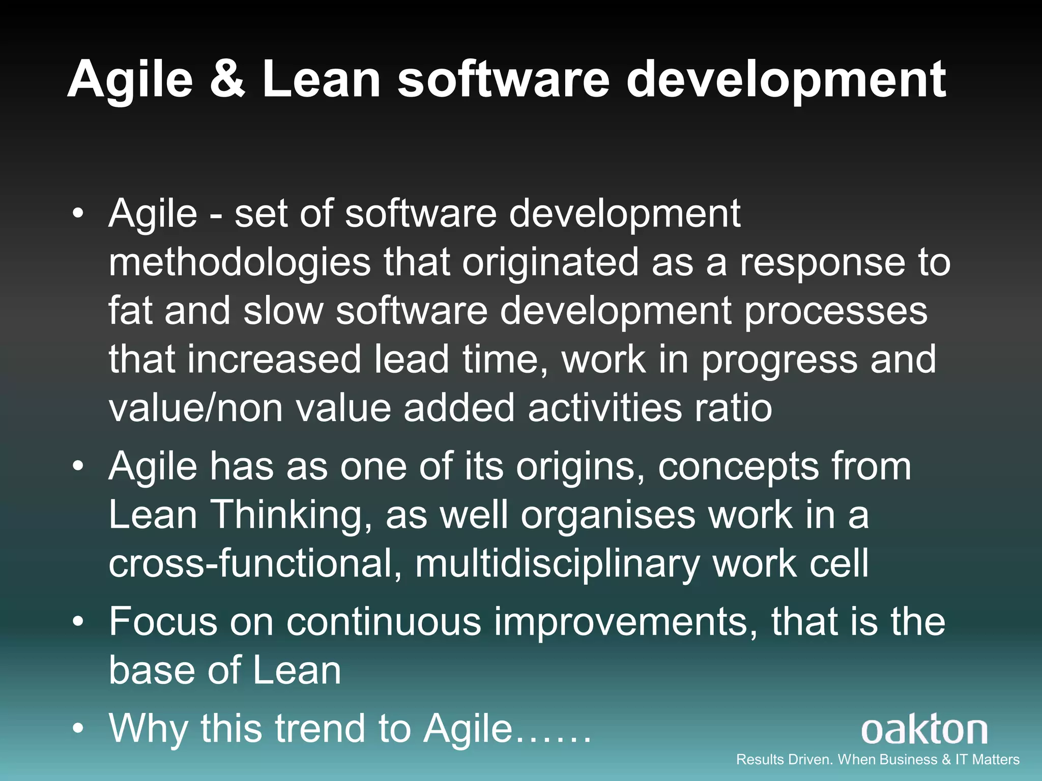 Agile & Lean software development

• Agile - set of software development
  methodologies that originated as a response to
  fat and slow software development processes
  that increased lead time, work in progress and
  value/non value added activities ratio
• Agile has as one of its origins, concepts from
  Lean Thinking, as well organises work in a
  cross-functional, multidisciplinary work cell
• Focus on continuous improvements, that is the
  base of Lean
• Why this trend to Agile……
                                    Results Driven. When Business & IT Matters
 