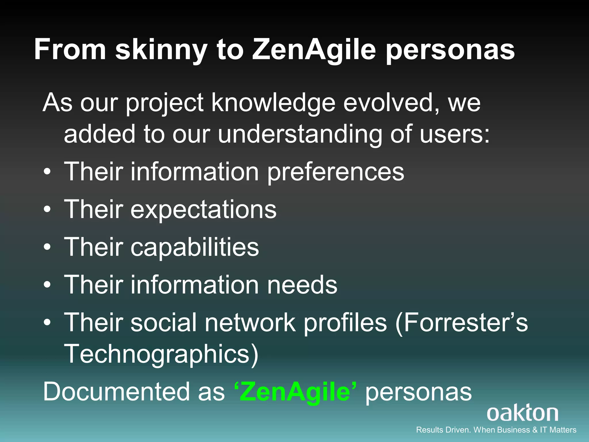 From skinny to ZenAgile personas
As our project knowledge evolved, we
  added to our understanding of users:
• Their information preferences
• Their expectations
• Their capabilities
• Their information needs
• Their social network profiles (Forrester‟s
  Technographics)
Documented as ‘ZenAgile’ personas
                                 Results Driven. When Business & IT Matters
 