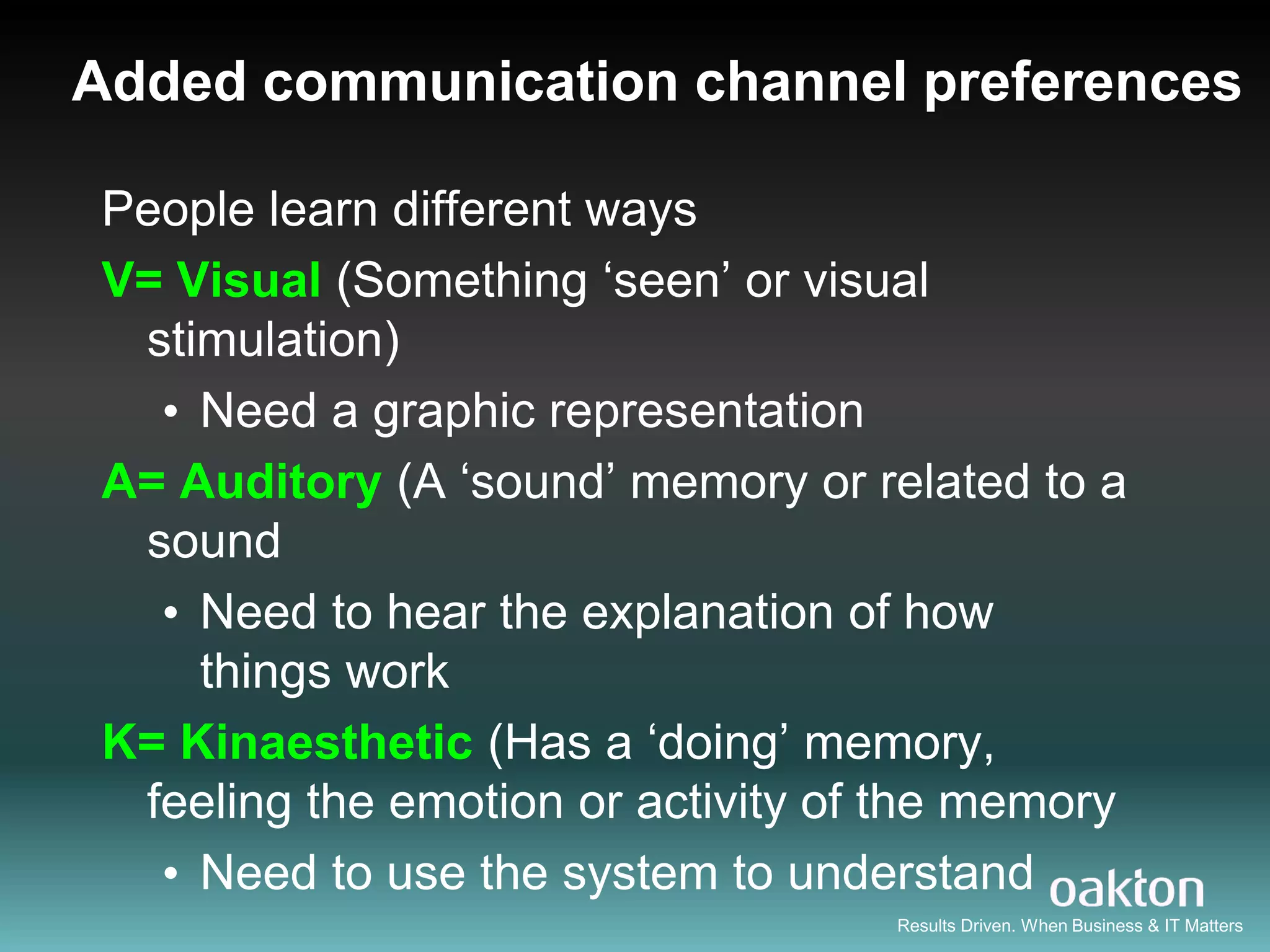 Added communication channel preferences

People learn different ways
V= Visual (Something „seen‟ or visual
 stimulation)
  • Need a graphic representation
A= Auditory (A „sound‟ memory or related to a
 sound
  • Need to hear the explanation of how
    things work
K= Kinaesthetic (Has a „doing‟ memory,
 feeling the emotion or activity of the memory
  • Need to use the system to understand
                                   Results Driven. When Business & IT Matters
 
