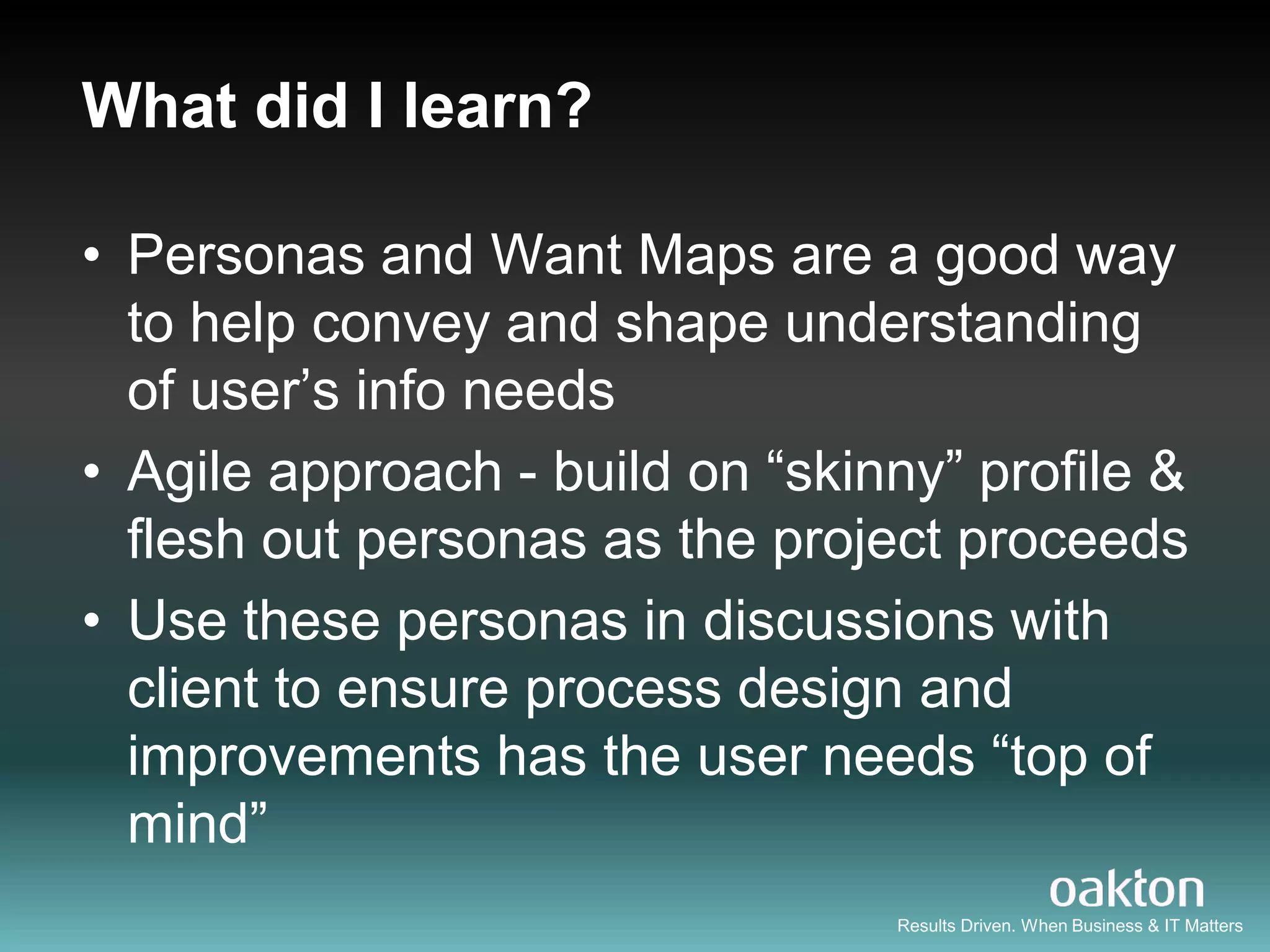 What did I learn?

• Personas and Want Maps are a good way
  to help convey and shape understanding
  of user‟s info needs
• Agile approach - build on “skinny” profile &
  flesh out personas as the project proceeds
• Use these personas in discussions with
  client to ensure process design and
  improvements has the user needs “top of
  mind”
                                 Results Driven. When Business & IT Matters
 