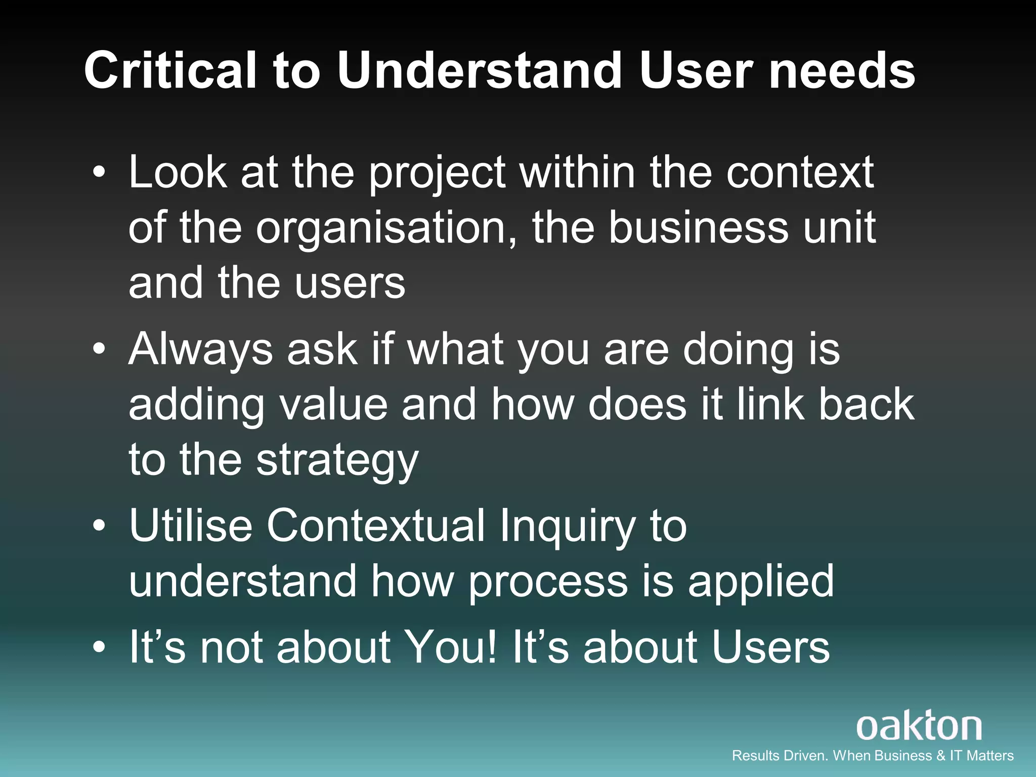 Critical to Understand User needs
• Look at the project within the context
  of the organisation, the business unit
  and the users
• Always ask if what you are doing is
  adding value and how does it link back
  to the strategy
• Utilise Contextual Inquiry to
  understand how process is applied
• It‟s not about You! It‟s about Users

                               Results Driven. When Business & IT Matters
 