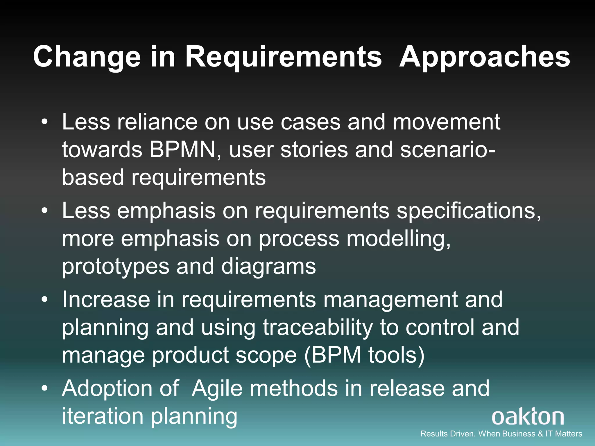 Change in Requirements Approaches

• Less reliance on use cases and movement
  towards BPMN, user stories and scenario-
  based requirements
• Less emphasis on requirements specifications,
  more emphasis on process modelling,
  prototypes and diagrams
• Increase in requirements management and
  planning and using traceability to control and
  manage product scope (BPM tools)
• Adoption of Agile methods in release and
  iteration planning
                                    Results Driven. When Business & IT Matters
 
