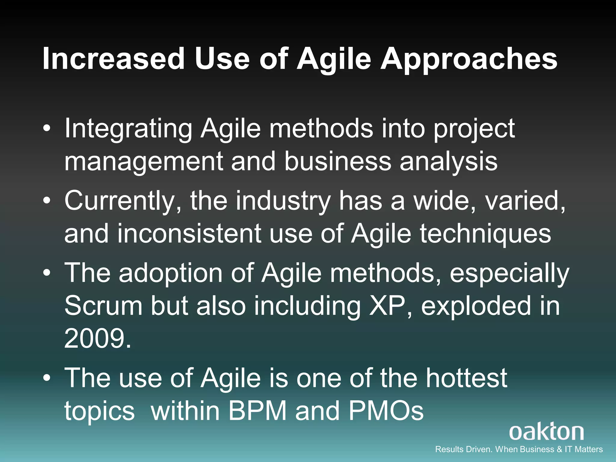 Increased Use of Agile Approaches

• Integrating Agile methods into project
  management and business analysis
• Currently, the industry has a wide, varied,
  and inconsistent use of Agile techniques
• The adoption of Agile methods, especially
  Scrum but also including XP, exploded in
  2009.
• The use of Agile is one of the hottest
  topics within BPM and PMOs
                                 Results Driven. When Business & IT Matters
 