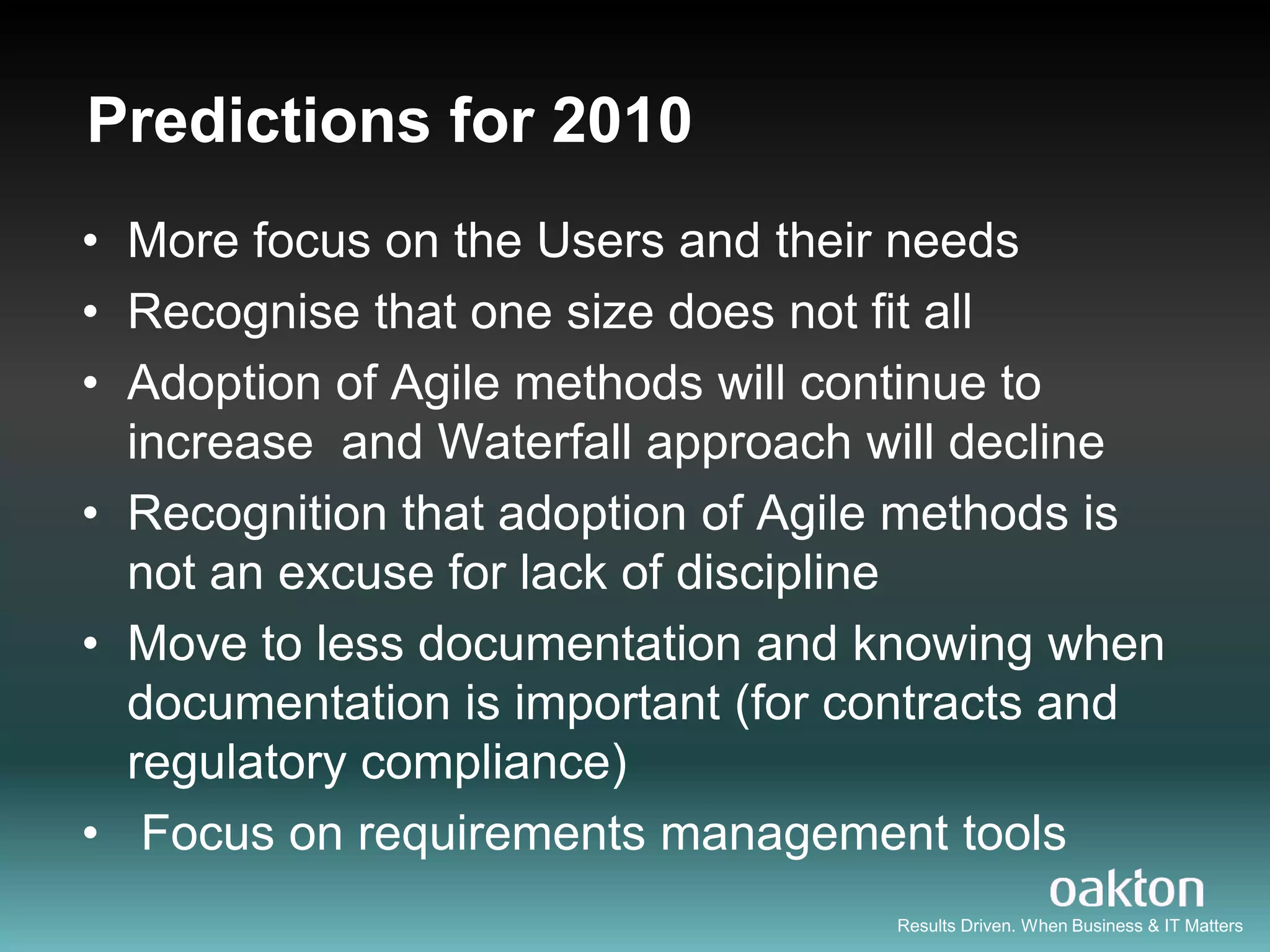Predictions for 2010
• More focus on the Users and their needs
• Recognise that one size does not fit all
• Adoption of Agile methods will continue to
  increase and Waterfall approach will decline
• Recognition that adoption of Agile methods is
  not an excuse for lack of discipline
• Move to less documentation and knowing when
  documentation is important (for contracts and
  regulatory compliance)
• Focus on requirements management tools
                                   Results Driven. When Business & IT Matters
 