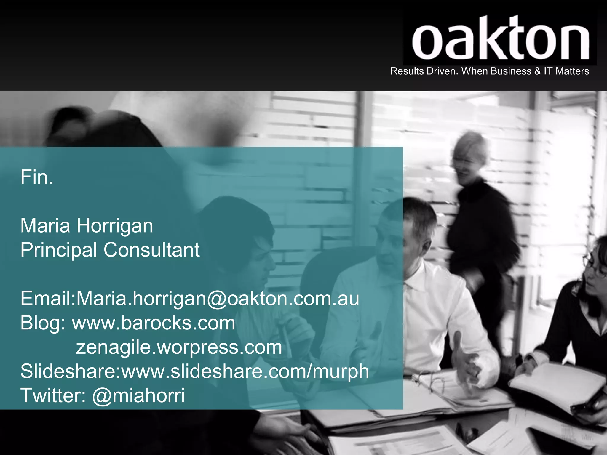 Results Driven. When Business & IT Matters




Fin.

Maria Horrigan
Principal Consultant

Email:Maria.horrigan@oakton.com.au
Blog: www.barocks.com
      zenagile.worpress.com
Slideshare:www.slideshare.com/murph
Twitter: @miahorri

                                              Results Driven. When Business & IT Matters
 