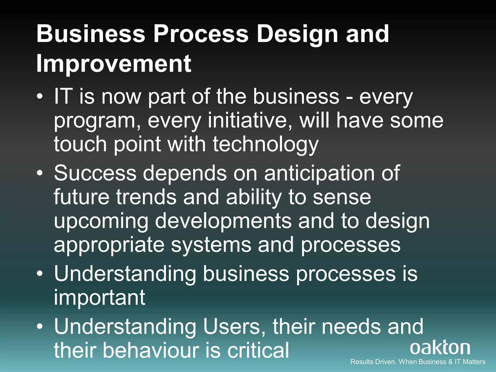 Business Process Design and
Improvement
• IT is now part of the business - every
  program, every initiative, will have some
  touch point with technology
• Success depends on anticipation of
  future trends and ability to sense
  upcoming developments and to design
  appropriate systems and processes
• Understanding business processes is
  important
• Understanding Users, their needs and
  their behaviour is critical    Results Driven. When Business & IT Matters
 