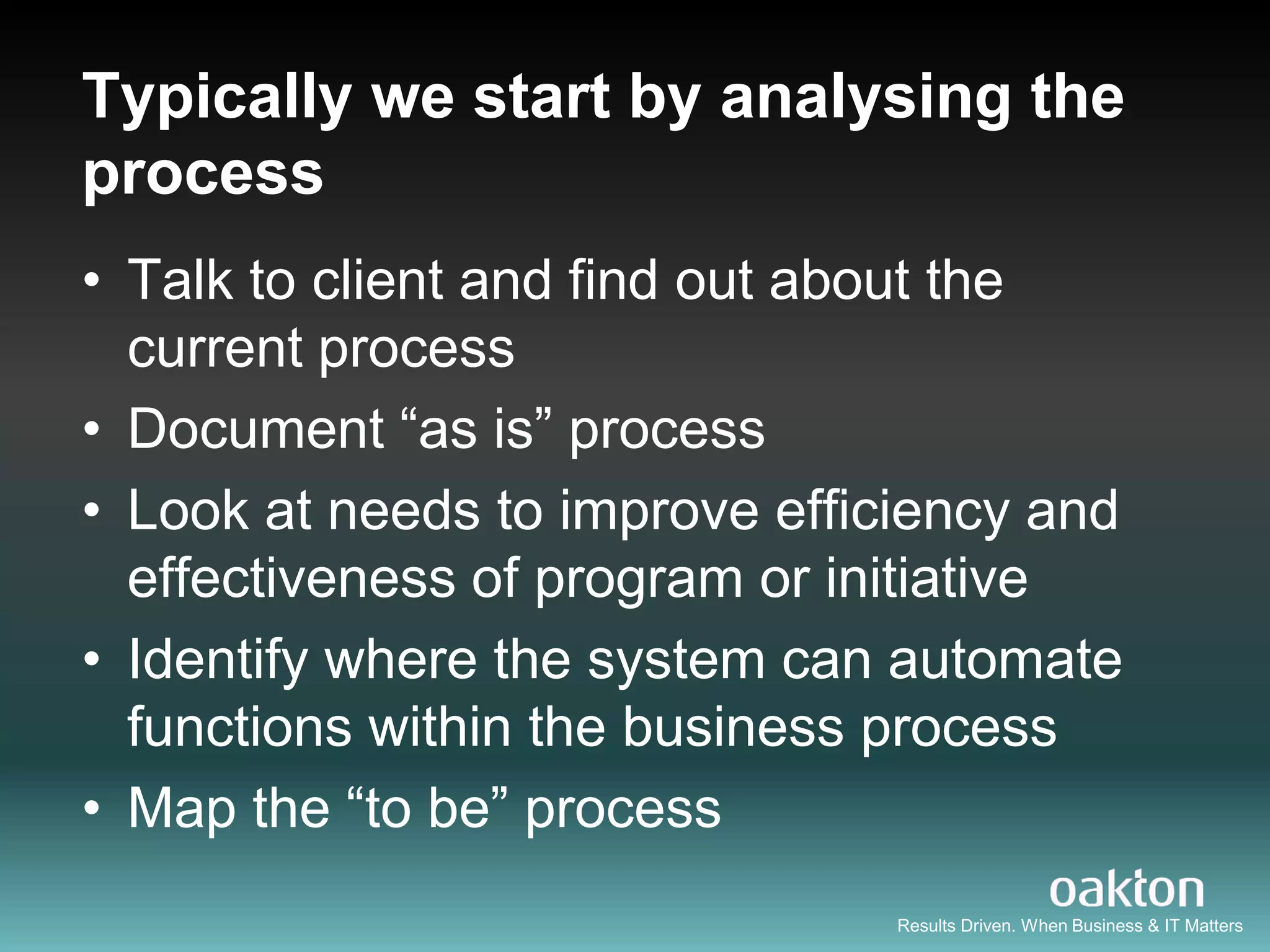 Typically we start by analysing the
process
• Talk to client and find out about the
  current process
• Document “as is” process
• Look at needs to improve efficiency and
  effectiveness of program or initiative
• Identify where the system can automate
  functions within the business process
• Map the “to be” process
                                Results Driven. When Business & IT Matters
 