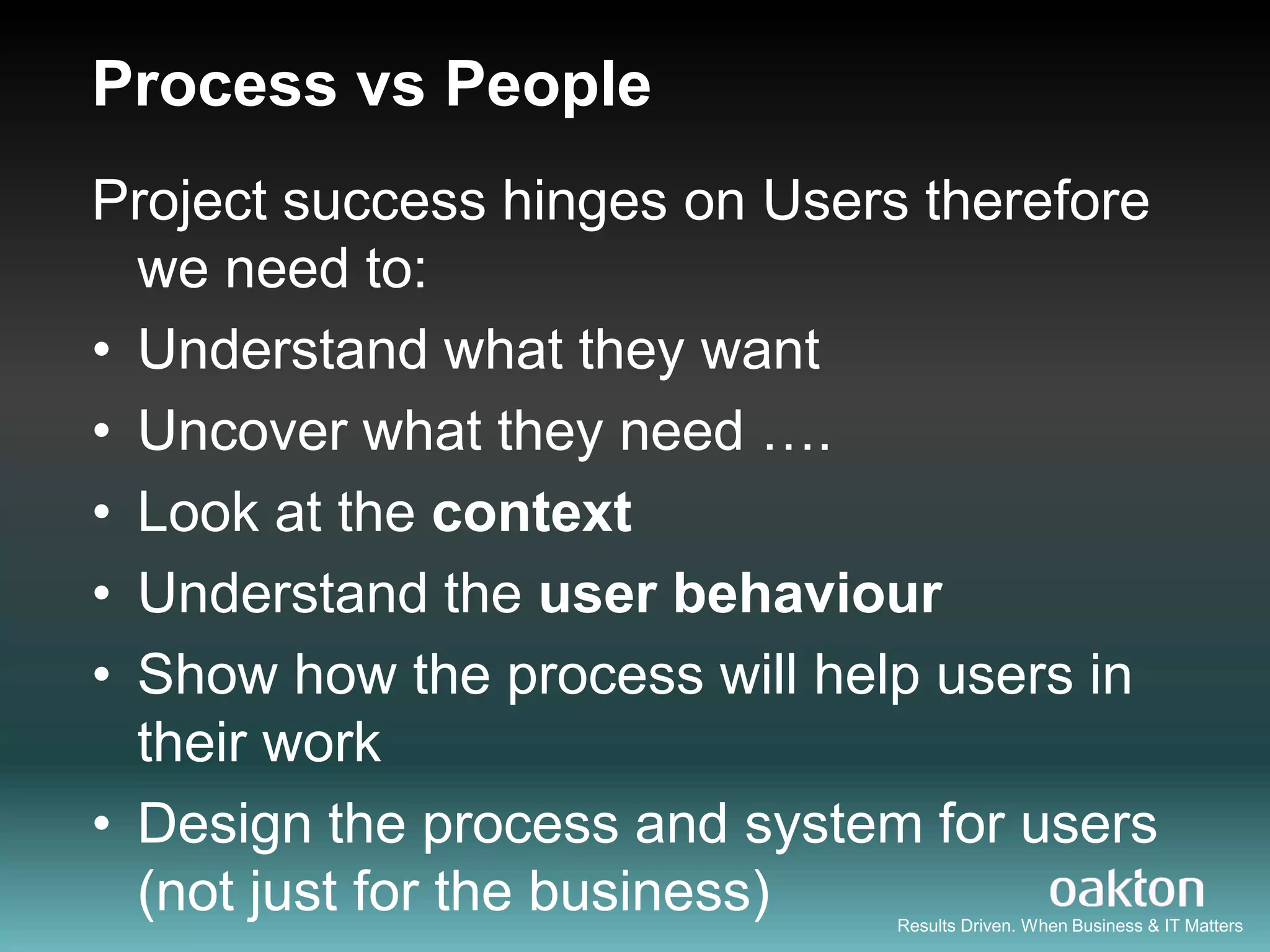 Process vs People
Project success hinges on Users therefore
  we need to:
• Understand what they want
• Uncover what they need ….
• Look at the context
• Understand the user behaviour
• Show how the process will help users in
  their work
• Design the process and system for users
  (not just for the business) Results Driven. When Business & IT Matters
 