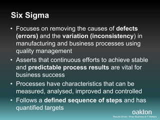 Six Sigma
• Focuses on removing the causes of defects
  (errors) and the variation (inconsistency) in
  manufacturing and business processes using
  quality management
• Asserts that continuous efforts to achieve stable
  and predictable process results are vital for
  business success
• Processes have characteristics that can be
  measured, analysed, improved and controlled
• Follows a defined sequence of steps and has
  quantified targets
                                      Results Driven. When Business & IT Matters
 