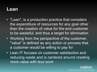 Lean

• "Lean", is a production practice that considers
  the expenditure of resources for any goal other
  than the creation of value for the end customer
  to be wasteful, and thus a target for elimination
• Working from the perspective of the customer,
  "value" is defined as any action or process that
  a customer would be willing to pay for
• Lean IT focuses on customer satisfaction and
  reducing waste and is centered around creating
  more value with less work
                                      Results Driven. When Business & IT Matters
 