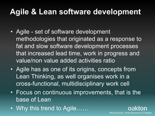 Agile & Lean software development

• Agile - set of software development
  methodologies that originated as a response to
  fat and slow software development processes
  that increased lead time, work in progress and
  value/non value added activities ratio
• Agile has as one of its origins, concepts from
  Lean Thinking, as well organises work in a
  cross-functional, multidisciplinary work cell
• Focus on continuous improvements, that is the
  base of Lean
• Why this trend to Agile……
                                    Results Driven. When Business & IT Matters
 