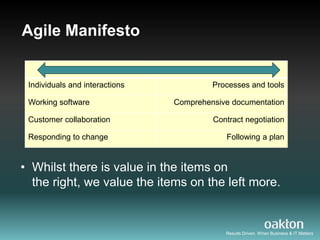 Agile Manifesto


 Individuals and interactions            Processes and tools

 Working software               Comprehensive documentation

 Customer collaboration                  Contract negotiation

 Responding to change                       Following a plan


• Whilst there is value in the items on
  the right, we value the items on the left more.


                                            Results Driven. When Business & IT Matters
 