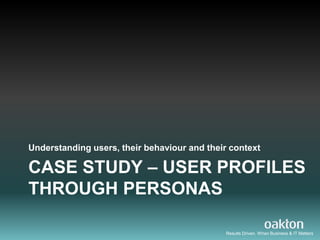 Understanding users, their behaviour and their context

CASE STUDY – USER PROFILES
THROUGH PERSONAS

                                              Results Driven. When Business & IT Matters
 