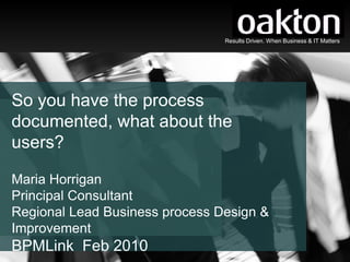 Results Driven. When Business & IT Matters




So you have the process
documented, what about the
users?

Maria Horrigan
Principal Consultant
Regional Lead Business process Design &
Improvement
BPMLink Feb 2010                        Results Driven. When Business & IT Matters
 