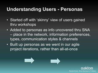 Understanding Users - Personas

• Started off with „skinny‟ view of users gained
  thru workshops
• Added to personas as info uncovered thru SNA
  – place in the network, information preferences,
  types, communication styles & channels
• Built up personas as we went in our agile
  project iterations, rather than all-at-once




                                     Results Driven. When Business & IT Matters
 