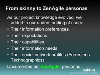From skinny to ZenAgile personas
As our project knowledge evolved, we
  added to our understanding of users:
• Their information preferences
• Their expectations
• Their capabilities
• Their information needs
• Their social network profiles (Forrester‟s
  Technographics)
Documented as ‘ZenAgile’ personas
                                 Results Driven. When Business & IT Matters
 
