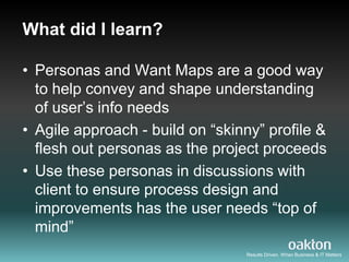 What did I learn?

• Personas and Want Maps are a good way
  to help convey and shape understanding
  of user‟s info needs
• Agile approach - build on “skinny” profile &
  flesh out personas as the project proceeds
• Use these personas in discussions with
  client to ensure process design and
  improvements has the user needs “top of
  mind”
                                 Results Driven. When Business & IT Matters
 