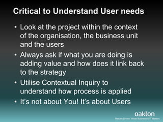 Critical to Understand User needs
• Look at the project within the context
  of the organisation, the business unit
  and the users
• Always ask if what you are doing is
  adding value and how does it link back
  to the strategy
• Utilise Contextual Inquiry to
  understand how process is applied
• It‟s not about You! It‟s about Users

                               Results Driven. When Business & IT Matters
 