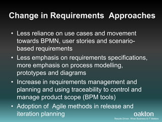 Change in Requirements Approaches

• Less reliance on use cases and movement
  towards BPMN, user stories and scenario-
  based requirements
• Less emphasis on requirements specifications,
  more emphasis on process modelling,
  prototypes and diagrams
• Increase in requirements management and
  planning and using traceability to control and
  manage product scope (BPM tools)
• Adoption of Agile methods in release and
  iteration planning
                                    Results Driven. When Business & IT Matters
 