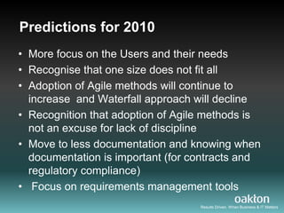 Predictions for 2010
• More focus on the Users and their needs
• Recognise that one size does not fit all
• Adoption of Agile methods will continue to
  increase and Waterfall approach will decline
• Recognition that adoption of Agile methods is
  not an excuse for lack of discipline
• Move to less documentation and knowing when
  documentation is important (for contracts and
  regulatory compliance)
• Focus on requirements management tools
                                   Results Driven. When Business & IT Matters
 