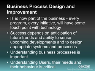 Business Process Design and
Improvement
• IT is now part of the business - every
  program, every initiative, will have some
  touch point with technology
• Success depends on anticipation of
  future trends and ability to sense
  upcoming developments and to design
  appropriate systems and processes
• Understanding business processes is
  important
• Understanding Users, their needs and
  their behaviour is critical    Results Driven. When Business & IT Matters
 