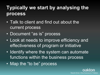 Typically we start by analysing the
process
• Talk to client and find out about the
  current process
• Document “as is” process
• Look at needs to improve efficiency and
  effectiveness of program or initiative
• Identify where the system can automate
  functions within the business process
• Map the “to be” process
                                Results Driven. When Business & IT Matters
 