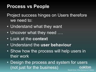 Process vs People
Project success hinges on Users therefore
  we need to:
• Understand what they want
• Uncover what they need ….
• Look at the context
• Understand the user behaviour
• Show how the process will help users in
  their work
• Design the process and system for users
  (not just for the business) Results Driven. When Business & IT Matters
 
