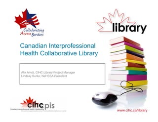 Canadian Interprofessional
Health Collaborative Library

Alix Arndt, CIHC Library Project Manager
Lindsay Burke, NaHSSA President




                                           www.cihc.ca/library
 