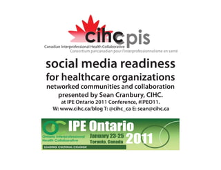 social media readiness
for healthcare organizations
networked communities and collaboration
   presented by Sean Cranbury, CIHC.
    at IPE Ontario 2011 Conference, #IPEO11.
 W: www.cihc.ca/blog T: @cihc_ca E: sean@cihc.ca
 