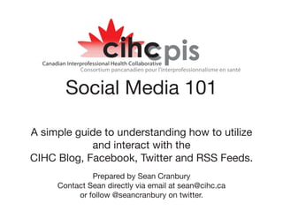 Social Media 101

A simple guide to understanding how to utilize
            and interact with the
CIHC Blog, Facebook, Twitter and RSS Feeds.
              Prepared by Sean Cranbury
     Contact Sean directly via email at sean@cihc.ca
          or follow @seancranbury on twitter.
 