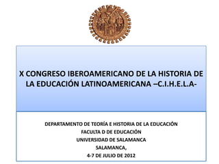 X CONGRESO IBEROAMERICANO DE LA HISTORIA DE
  LA EDUCACIÓN LATINOAMERICANA –C.I.H.E.L.A-



      DEPARTAMENTO DE TEORÍA E HISTORIA DE LA EDUCACIÓN
                  FACULTA D DE EDUCACIÓN
                UNIVERSIDAD DE SALAMANCA
                        SALAMANCA,
                    4-7 DE JULIO DE 2012
 